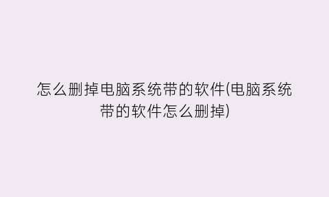 “怎么删掉电脑系统带的软件(电脑系统带的软件怎么删掉)
