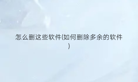“怎么删这些软件(如何删除多余的软件)
