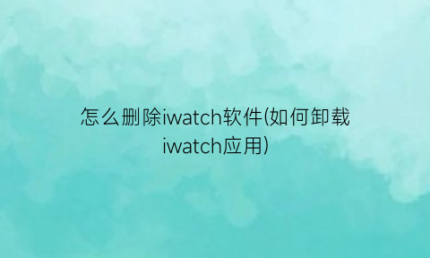 怎么删除iwatch软件(如何卸载iwatch应用)