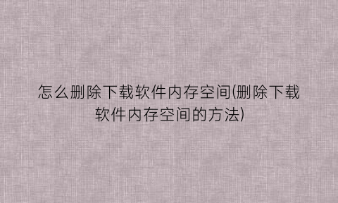 怎么删除下载软件内存空间(删除下载软件内存空间的方法)