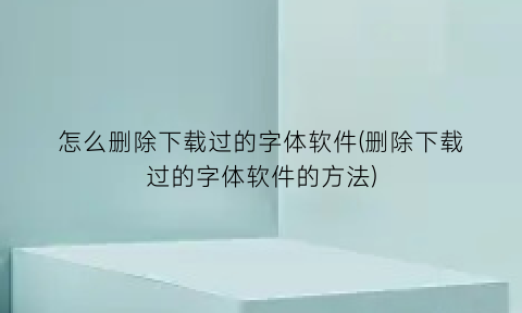 “怎么删除下载过的字体软件(删除下载过的字体软件的方法)