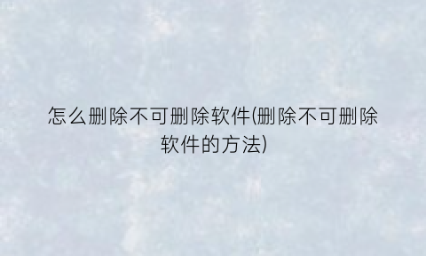 怎么删除不可删除软件(删除不可删除软件的方法)