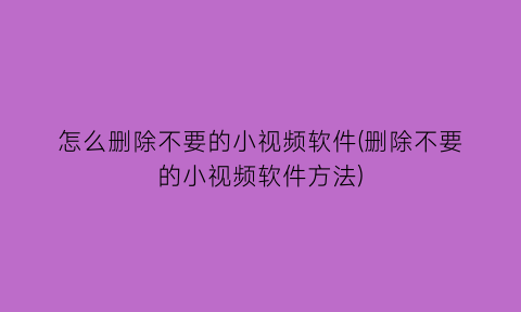 怎么删除不要的小视频软件(删除不要的小视频软件方法)