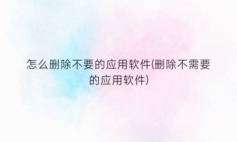 怎么删除不要的应用软件(删除不需要的应用软件)