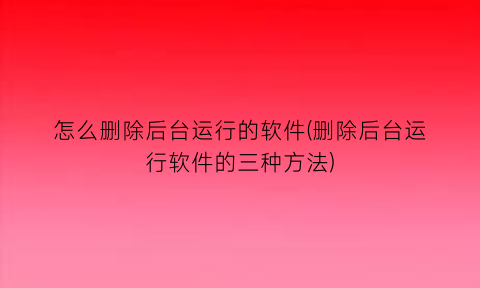 怎么删除后台运行的软件(删除后台运行软件的三种方法)