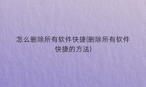 怎么删除所有软件快捷(删除所有软件快捷的方法)