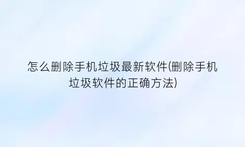 怎么删除手机垃圾最新软件(删除手机垃圾软件的正确方法)