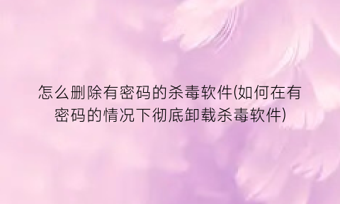 怎么删除有密码的杀毒软件(如何在有密码的情况下彻底卸载杀毒软件)