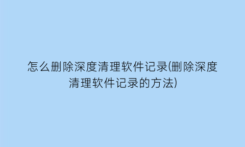 怎么删除深度清理软件记录(删除深度清理软件记录的方法)