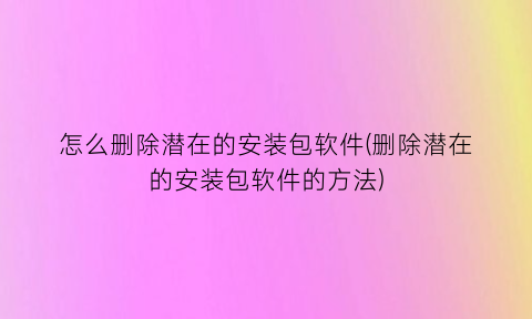 怎么删除潜在的安装包软件(删除潜在的安装包软件的方法)