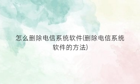 怎么删除电信系统软件(删除电信系统软件的方法)