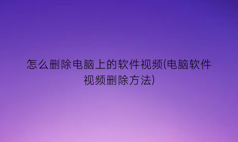 怎么删除电脑上的软件视频(电脑软件视频删除方法)