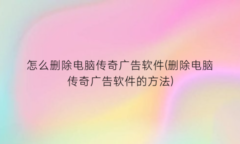 怎么删除电脑传奇广告软件(删除电脑传奇广告软件的方法)