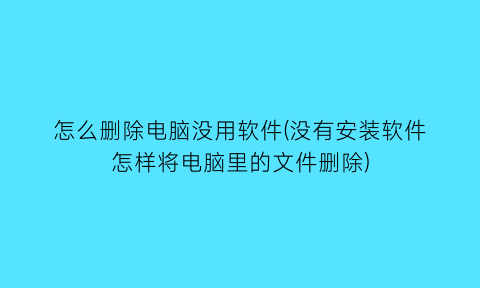 “怎么删除电脑没用软件(没有安装软件怎样将电脑里的文件删除)