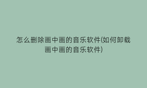 “怎么删除画中画的音乐软件(如何卸载画中画的音乐软件)