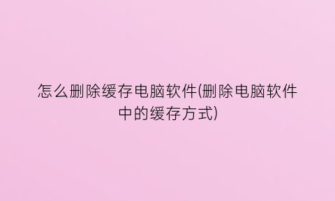 “怎么删除缓存电脑软件(删除电脑软件中的缓存方式)
