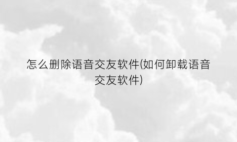 怎么删除语音交友软件(如何卸载语音交友软件)