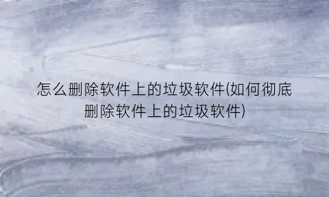 怎么删除软件上的垃圾软件(如何彻底删除软件上的垃圾软件)