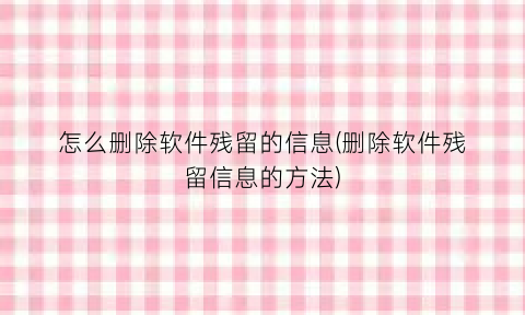 怎么删除软件残留的信息(删除软件残留信息的方法)