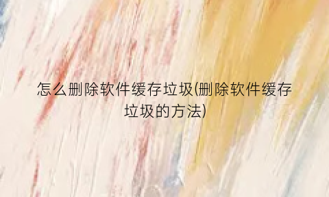 怎么删除软件缓存垃圾(删除软件缓存垃圾的方法)