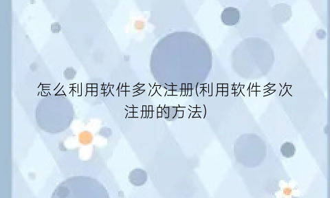 “怎么利用软件多次注册(利用软件多次注册的方法)