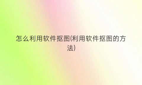 “怎么利用软件抠图(利用软件抠图的方法)