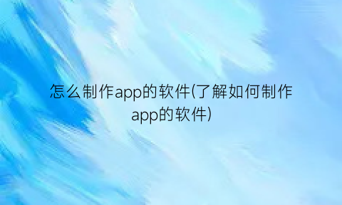 “怎么制作app的软件(了解如何制作app的软件)