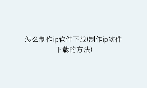 “怎么制作ip软件下载(制作ip软件下载的方法)