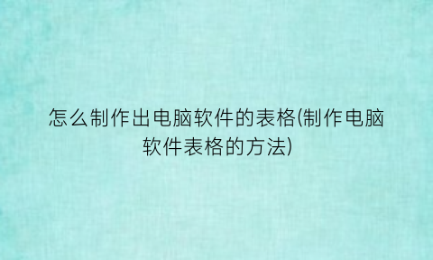 怎么制作出电脑软件的表格(制作电脑软件表格的方法)