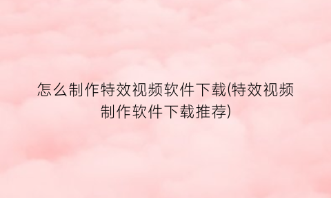 “怎么制作特效视频软件下载(特效视频制作软件下载推荐)