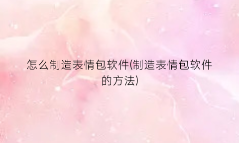 怎么制造表情包软件(制造表情包软件的方法)