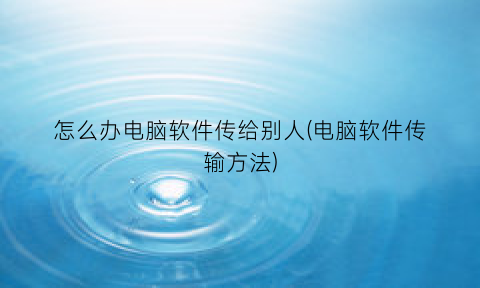 怎么办电脑软件传给别人(电脑软件传输方法)
