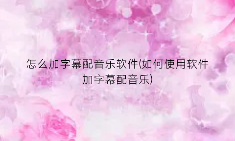 怎么加字幕配音乐软件(如何使用软件加字幕配音乐)