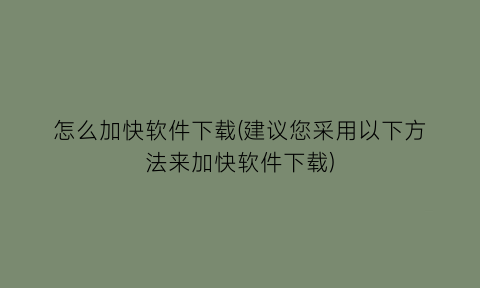 怎么加快软件下载(建议您采用以下方法来加快软件下载)