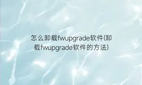 怎么卸载fwupgrade软件(卸载fwupgrade软件的方法)