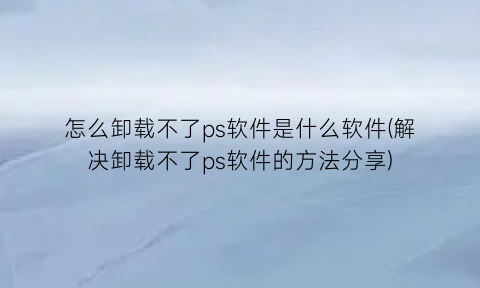 怎么卸载不了ps软件是什么软件(解决卸载不了ps软件的方法分享)