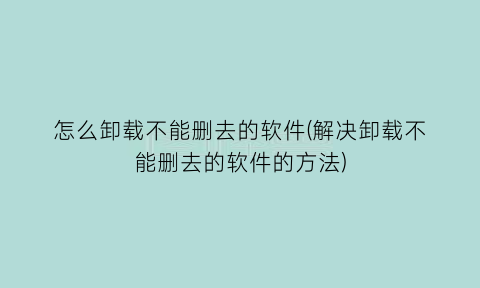 怎么卸载不能删去的软件(解决卸载不能删去的软件的方法)