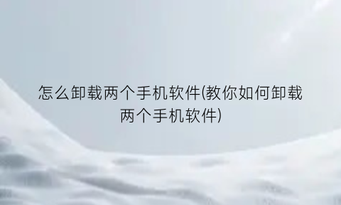 怎么卸载两个手机软件(教你如何卸载两个手机软件)