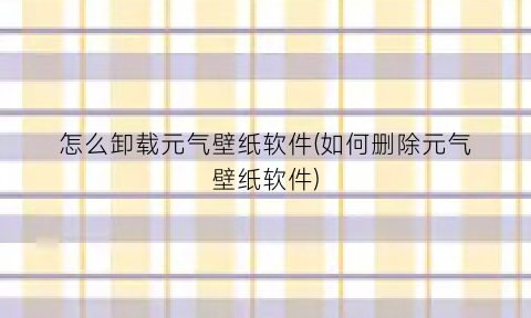 怎么卸载元气壁纸软件(如何删除元气壁纸软件)