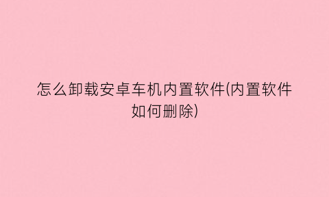 怎么卸载安卓车机内置软件(内置软件如何删除)