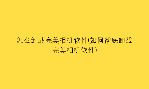 怎么卸载完美相机软件(如何彻底卸载完美相机软件)