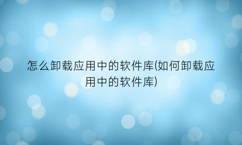 怎么卸载应用中的软件库(如何卸载应用中的软件库)