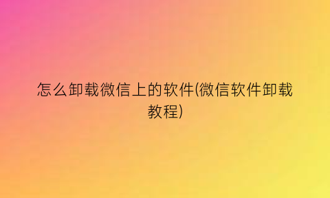 怎么卸载微信上的软件(微信软件卸载教程)