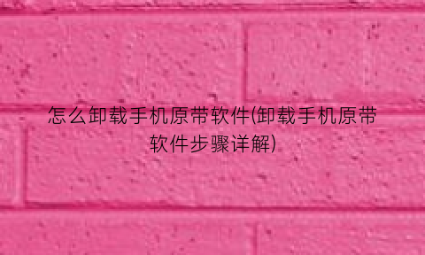 “怎么卸载手机原带软件(卸载手机原带软件步骤详解)