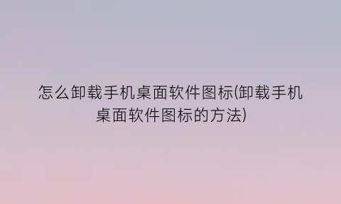 怎么卸载手机桌面软件图标(卸载手机桌面软件图标的方法)