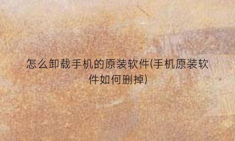 “怎么卸载手机的原装软件(手机原装软件如何删掉)