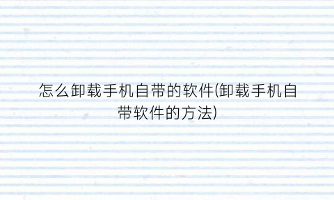 怎么卸载手机自带的软件(卸载手机自带软件的方法)