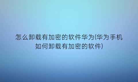 怎么卸载有加密的软件华为(华为手机如何卸载有加密的软件)