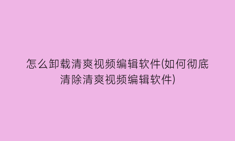 怎么卸载清爽视频编辑软件(如何彻底清除清爽视频编辑软件)