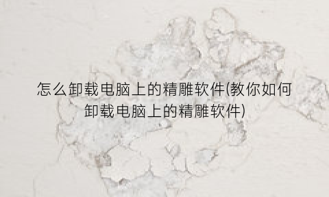 怎么卸载电脑上的精雕软件(教你如何卸载电脑上的精雕软件)